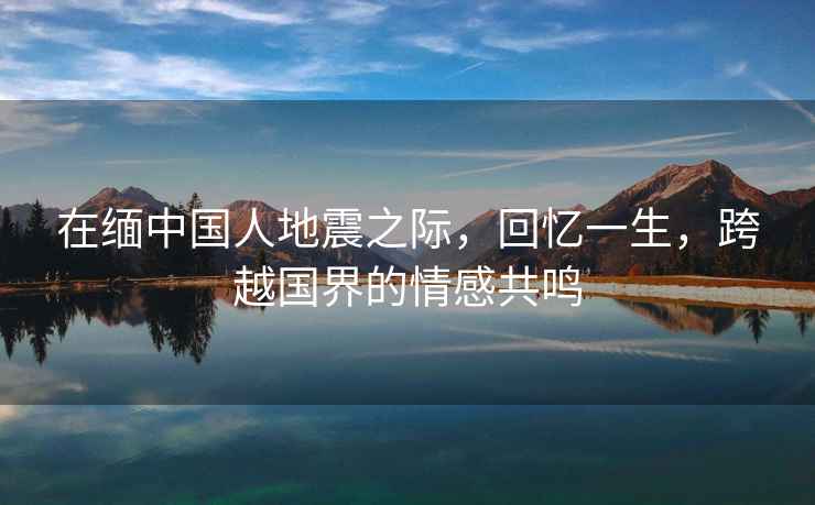 在緬中國人地震之際，回憶一生，跨越國界的情感共鳴