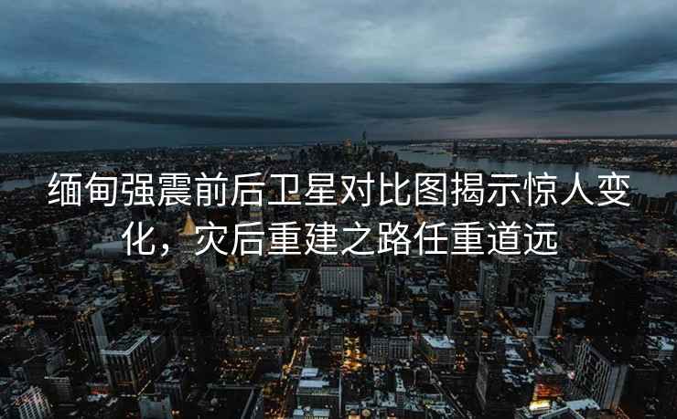 緬甸強震前后衛星對比圖揭示驚人變化，災后重建之路任重道遠