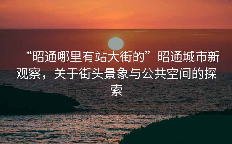 “昭通哪里有站大街的”昭通城市新觀(guān)察，關(guān)于街頭景象與公共空間的探索