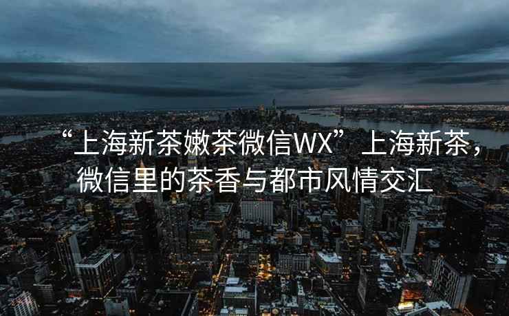 “上海新茶嫩茶微信WX”上海新茶，微信里的茶香與都市風(fēng)情交匯