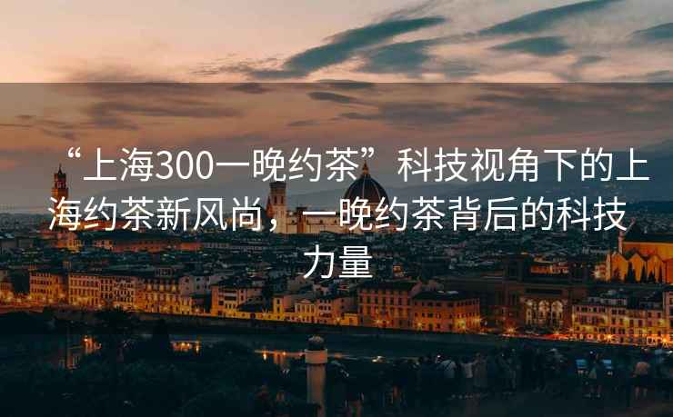 “上海300一晚約茶”科技視角下的上海約茶新風(fēng)尚，一晚約茶背后的科技力量