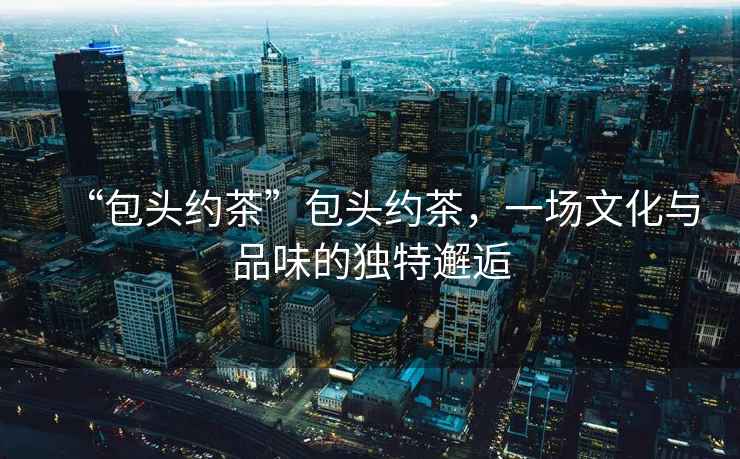 “包頭約茶”包頭約茶，一場(chǎng)文化與品味的獨特邂逅