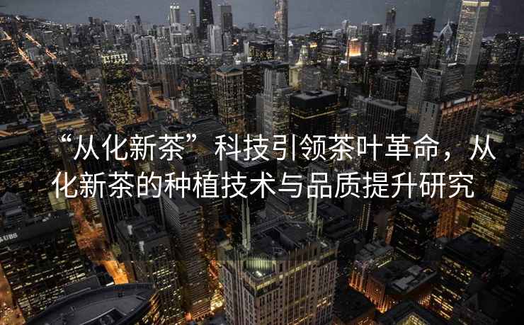 “從化新茶”科技引領(lǐng)茶葉革命，從化新茶的種植技術(shù)與品質(zhì)提升研究