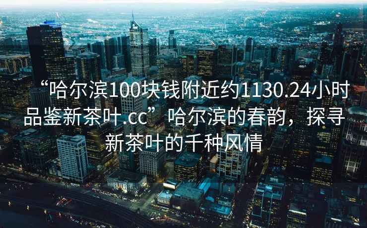 “哈爾濱100塊錢(qián)附近約1130.24小時(shí)品鑒新茶葉.cc”哈爾濱的春韻，探尋新茶葉的千種風(fēng)情