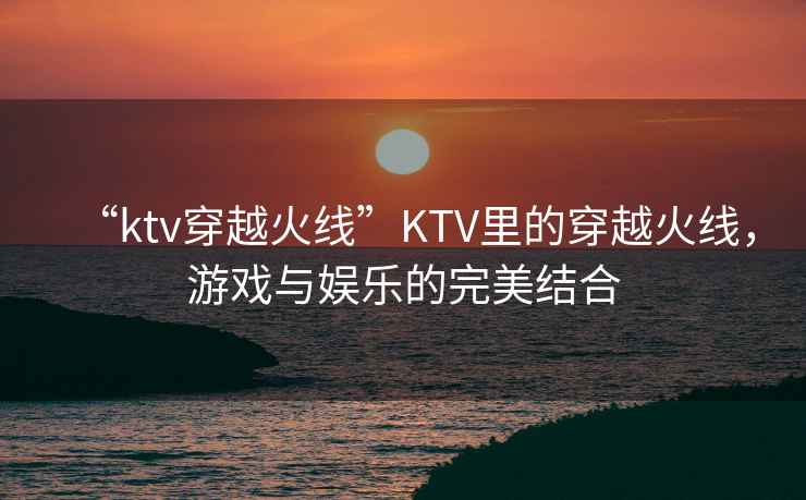 “ktv穿越火線(xiàn)”KTV里的穿越火線(xiàn)，游戲與娛樂(lè )的完美結合