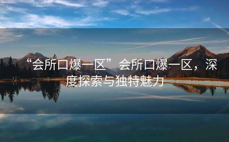 “會(huì )所口爆一區”會(huì )所口爆一區，深度探索與獨特魅力