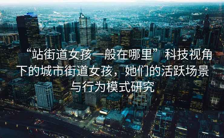 “站街道女孩一般在哪里”科技視角下的城市街道女孩，她們的活躍場(chǎng)景與行為模式研究