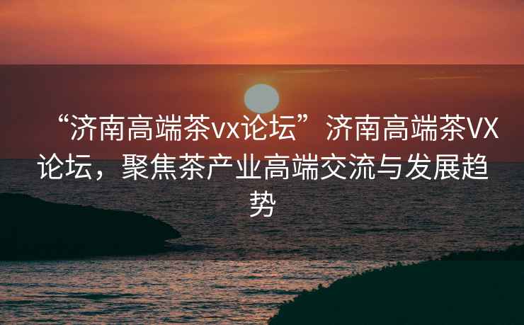 “濟南高端茶vx論壇”濟南高端茶VX論壇，聚焦茶產(chǎn)業(yè)高端交流與發(fā)展趨勢