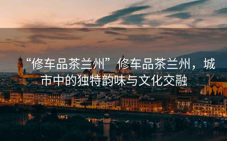 “修車(chē)品茶蘭州”修車(chē)品茶蘭州，城市中的獨特韻味與文化交融
