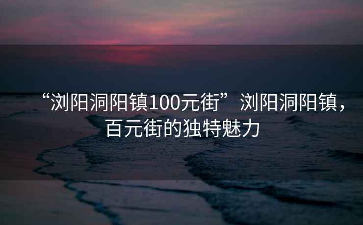 “瀏陽(yáng)洞陽(yáng)鎮100元街”瀏陽(yáng)洞陽(yáng)鎮，百元街的獨特魅力