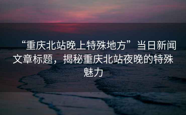 “重慶北站晚上特殊地方”當日新聞文章標題，揭秘重慶北站夜晚的特殊魅力