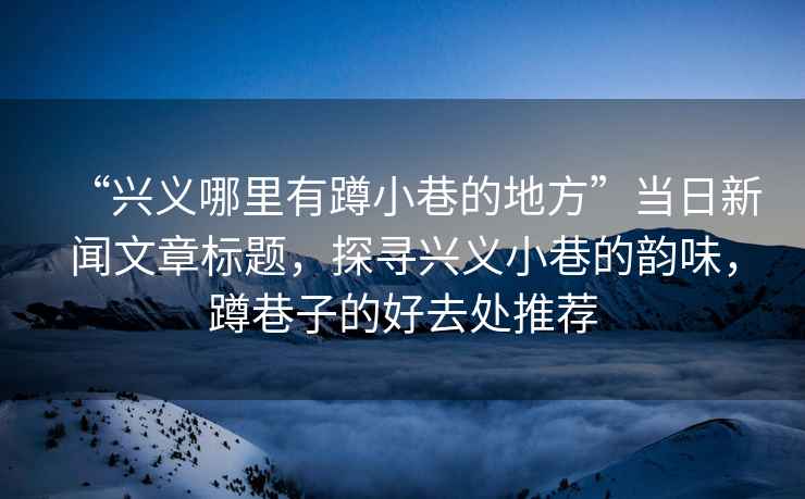“興義哪里有蹲小巷的地方”當日新聞文章標題，探尋興義小巷的韻味，蹲巷子的好去處推薦