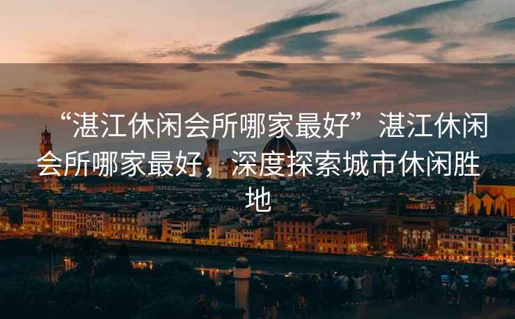 “湛江休閑會(huì )所哪家最好”湛江休閑會(huì )所哪家最好，深度探索城市休閑勝地