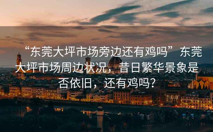 “東莞大坪市場(chǎng)旁邊還有雞嗎”東莞大坪市場(chǎng)周邊狀況，昔日繁華景象是否依舊，還有雞嗎？