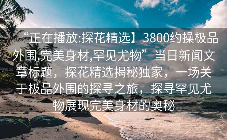 “正在播放:探花精選】3800約操極品外圍,完美身材,罕見(jiàn)尤物”當日新聞文章標題，探花精選揭秘獨家，一場(chǎng)關(guān)于極品外圍的探尋之旅，探尋罕見(jiàn)尤物展現完美身材的奧秘