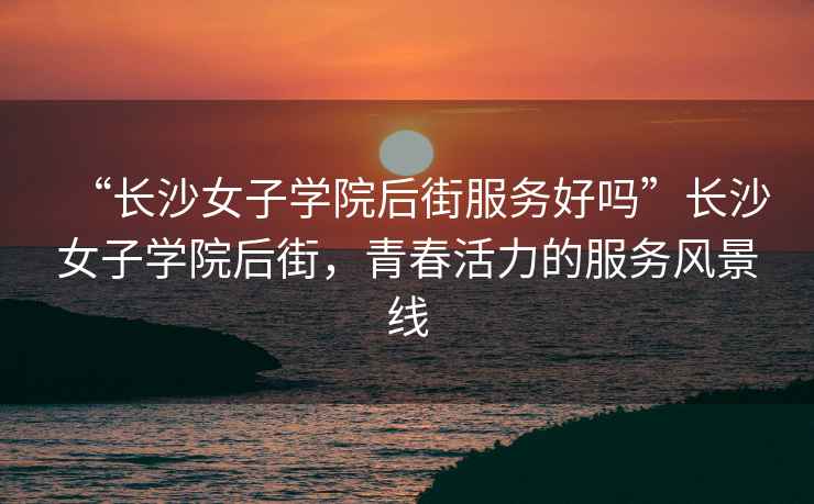 “長(cháng)沙女子學(xué)院后街服務(wù)好嗎”長(cháng)沙女子學(xué)院后街，青春活力的服務(wù)風(fēng)景線(xiàn)