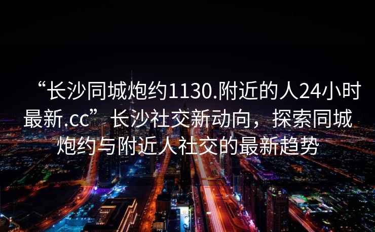 “長(cháng)沙同城炮約1130.附近的人24小時(shí)最新.cc”長(cháng)沙社交新動(dòng)向，探索同城炮約與附近人社交的最新趨勢
