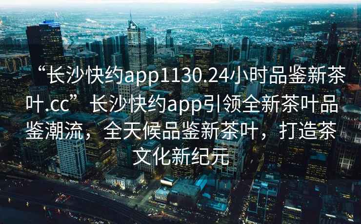 “長(cháng)沙快約app1130.24小時(shí)品鑒新茶葉.cc”長(cháng)沙快約app引領(lǐng)全新茶葉品鑒潮流，全天候品鑒新茶葉，打造茶文化新紀元