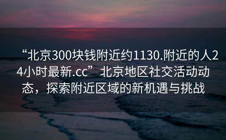 “北京300塊錢(qián)附近約1130.附近的人24小時(shí)最新.cc”北京地區社交活動(dòng)動(dòng)態(tài)，探索附近區域的新機遇與挑戰