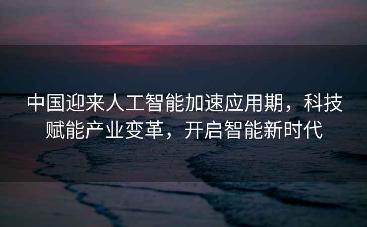 中國迎來(lái)人工智能加速應用期，科技賦能產(chǎn)業(yè)變革，開(kāi)啟智能新時(shí)代
