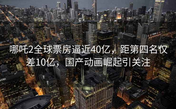 哪吒2全球票房逼近40億，距第四名僅差10億，國產(chǎn)動(dòng)畫(huà)崛起引關(guān)注