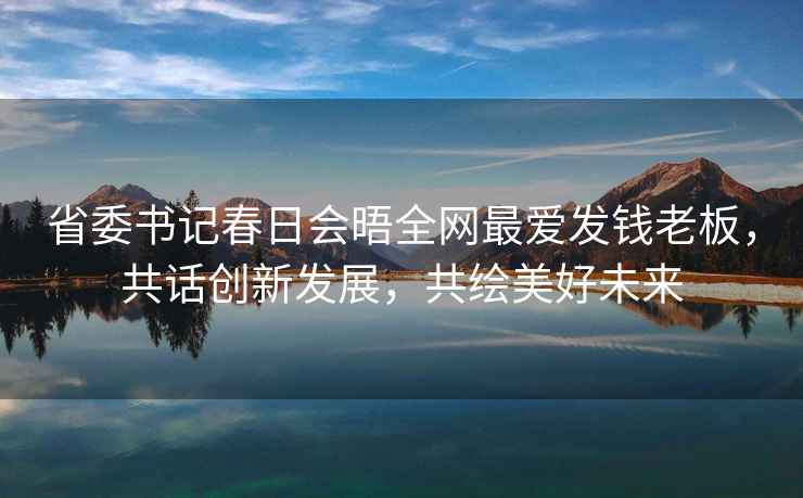 省委書(shū)記春日會(huì )晤全網(wǎng)最?lèi)?ài)發(fā)錢(qián)老板，共話(huà)創(chuàng  )新發(fā)展，共繪美好未來(lái)
