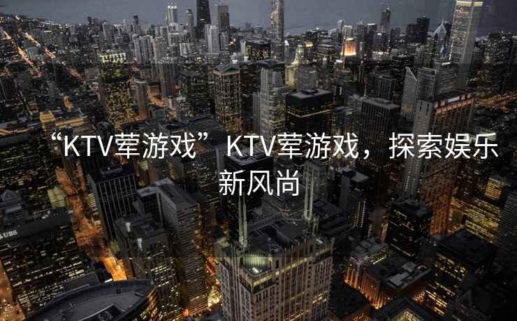 “KTV葷游戲”KTV葷游戲，探索娛樂(lè )新風(fēng)尚