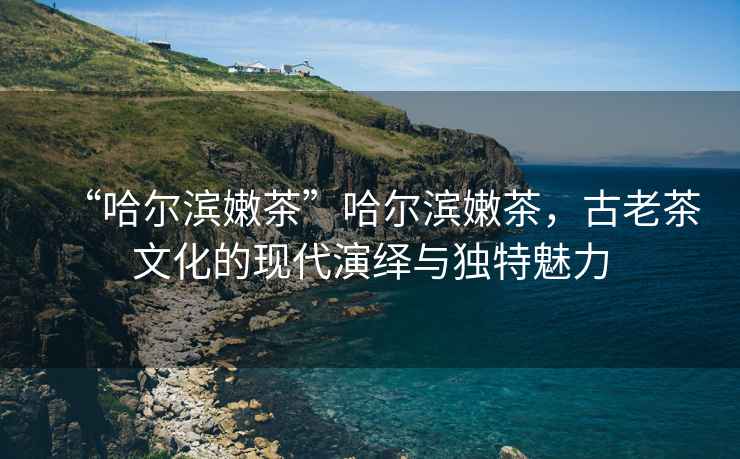 “哈爾濱嫩茶”哈爾濱嫩茶，古老茶文化的現代演繹與獨特魅力