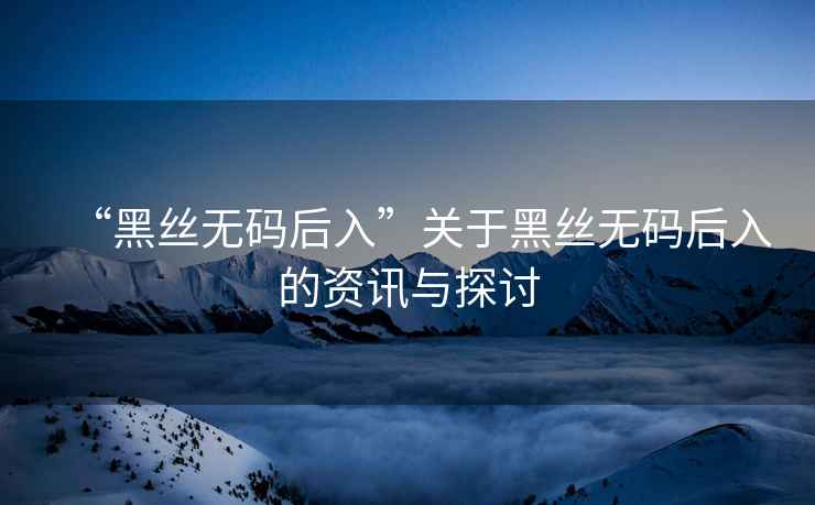 “黑絲無(wú)碼后入”關(guān)于黑絲無(wú)碼后入的資訊與探討