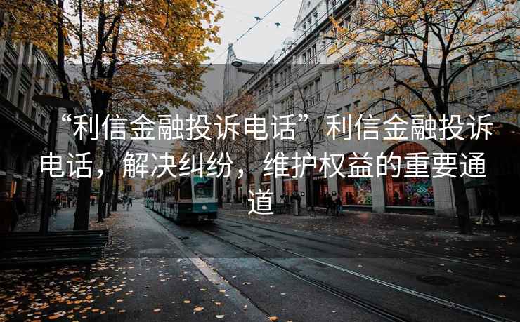 “利信金融投訴電話(huà)”利信金融投訴電話(huà)，解決糾紛，維護權益的重要通道