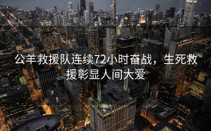 公羊救援隊連續72小時(shí)奮戰，生死救援彰顯人間大愛(ài)