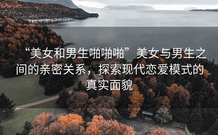 “美女和男生啪啪啪”美女與男生之間的親密關(guān)系，探索現代戀愛(ài)模式的真實(shí)面貌