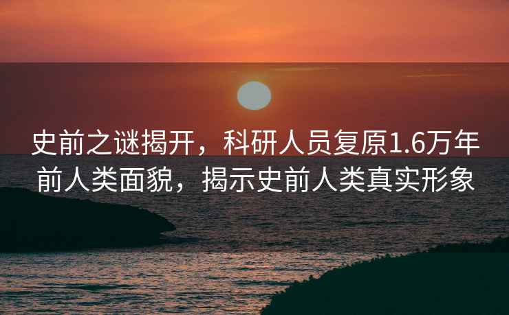 史前之謎揭開(kāi)，科研人員復原1.6萬(wàn)年前人類(lèi)面貌，揭示史前人類(lèi)真實(shí)形象