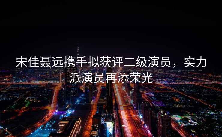 宋佳聶遠攜手擬獲評二級演員，實(shí)力派演員再添榮光