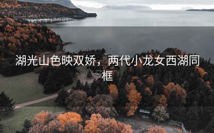 湖光山色映雙嬌，兩代小龍女西湖同框