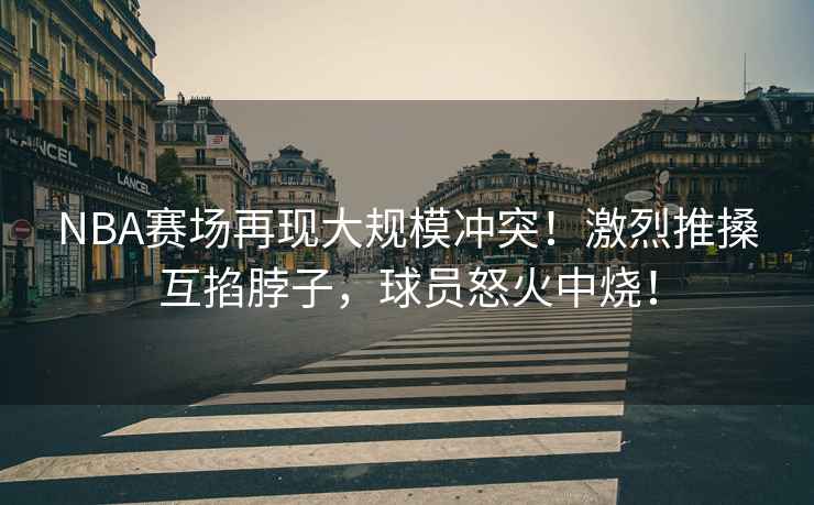 NBA賽場(chǎng)再現大規模沖突！激烈推搡互掐脖子，球員怒火中燒！