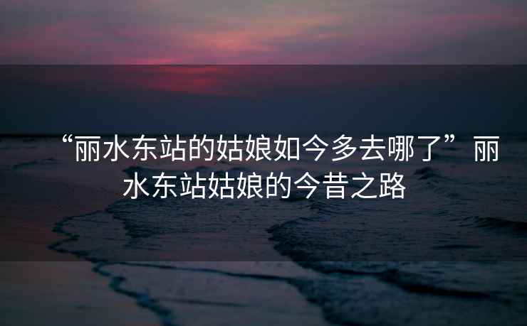 “麗水東站的姑娘如今多去哪了”麗水東站姑娘的今昔之路