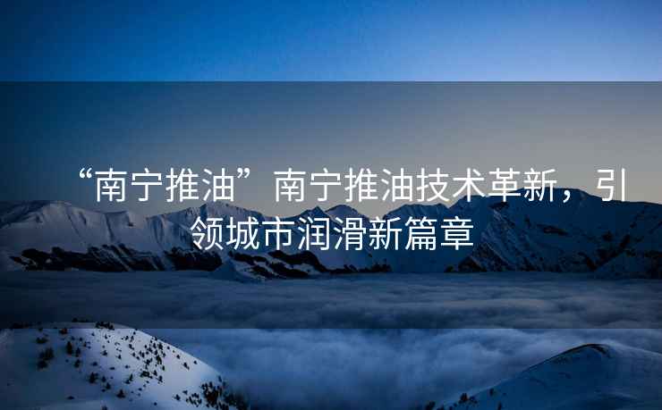 “南寧推油”南寧推油技術(shù)革新，引領(lǐng)城市潤滑新篇章