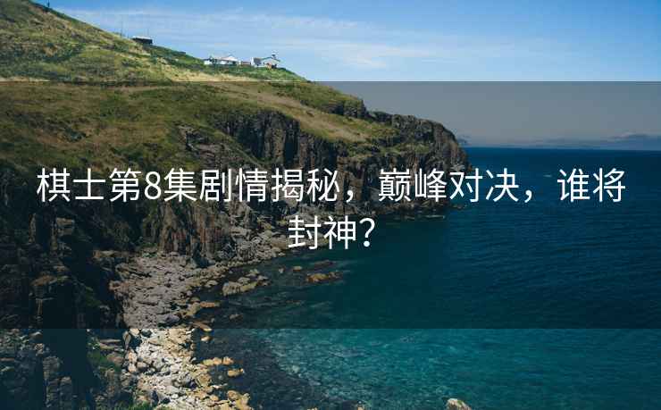 棋士第8集劇情揭秘，巔峰對決，誰(shuí)將封神？