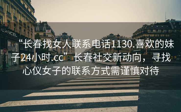 “長(cháng)春找女人聯(lián)系電話(huà)1130.喜歡的妹子24小時(shí).cc”長(cháng)春社交新動(dòng)向，尋找心儀女子的聯(lián)系方式需謹慎對待