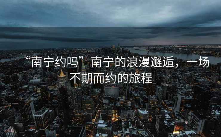 “南寧約嗎”南寧的浪漫邂逅，一場(chǎng)不期而約的旅程