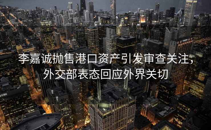 李嘉誠拋售港口資產(chǎn)引發(fā)審查關(guān)注，外交部表態(tài)回應外界關(guān)切