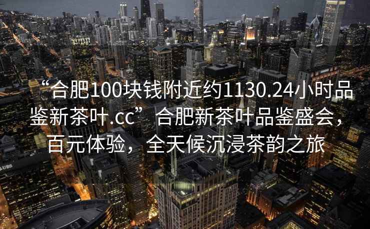 “合肥100塊錢(qián)附近約1130.24小時(shí)品鑒新茶葉.cc”合肥新茶葉品鑒盛會(huì )，百元體驗，全天候沉浸茶韻之旅