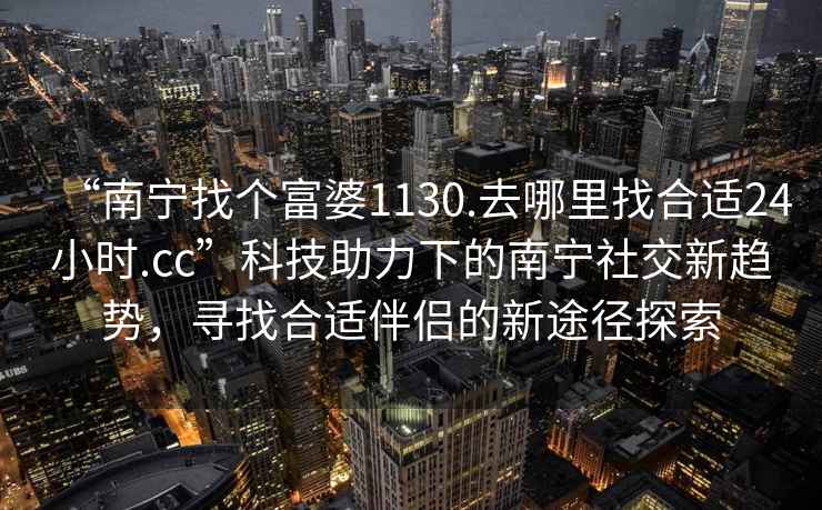 “南寧找個(gè)富婆1130.去哪里找合適24小時(shí).cc”科技助力下的南寧社交新趨勢，尋找合適伴侶的新途徑探索