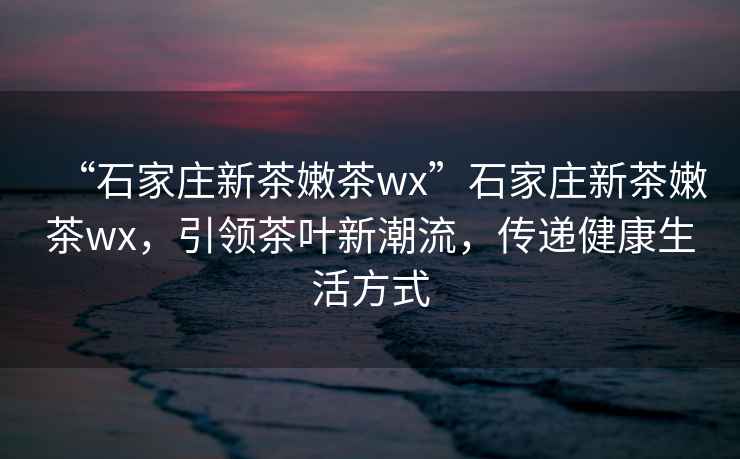 “石家莊新茶嫩茶wx”石家莊新茶嫩茶wx，引領(lǐng)茶葉新潮流，傳遞健康生活方式