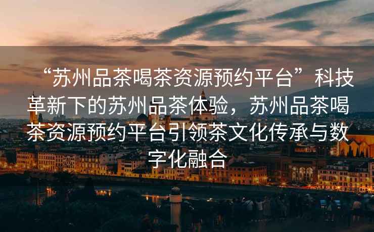 “蘇州品茶喝茶資源預約平臺”科技革新下的蘇州品茶體驗，蘇州品茶喝茶資源預約平臺引領(lǐng)茶文化傳承與數字化融合