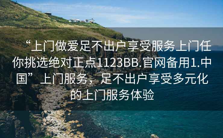 “上門(mén)做愛(ài)足不出戶(hù)享受服務(wù)上門(mén)任你挑選絕對正點(diǎn)1123BB.官網(wǎng)備用1.中國”上門(mén)服務(wù)，足不出戶(hù)享受多元化的上門(mén)服務(wù)體驗