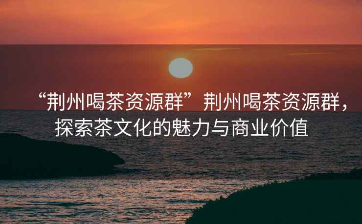 “荊州喝茶資源群”荊州喝茶資源群，探索茶文化的魅力與商業(yè)價(jià)值