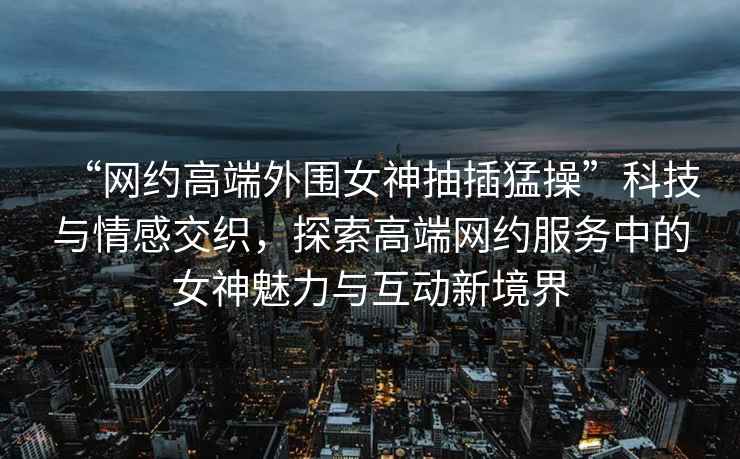 “網(wǎng)約高端外圍女神抽插猛操”科技與情感交織，探索高端網(wǎng)約服務(wù)中的女神魅力與互動(dòng)新境界