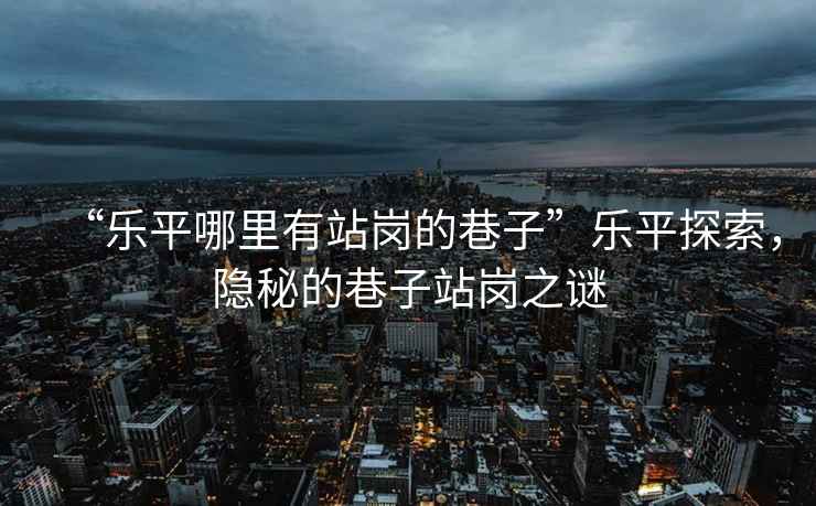 “樂(lè )平哪里有站崗的巷子”樂(lè )平探索，隱秘的巷子站崗之謎